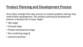 Product Planning and Development Process
Once ideas emerge from idea sources or creative problem solving, they
need further development. This product planning & development
process is divided into 5 major stages:
• Idea stage
• Concept stage
• Product development stage
• Test marketing stage &
• commercialization
 