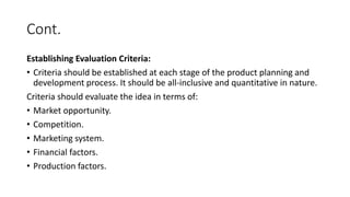 Cont.
Establishing Evaluation Criteria:
• Criteria should be established at each stage of the product planning and
development process. It should be all-inclusive and quantitative in nature.
Criteria should evaluate the idea in terms of:
• Market opportunity.
• Competition.
• Marketing system.
• Financial factors.
• Production factors.
 