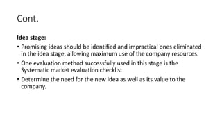 Cont.
Idea stage:
• Promising ideas should be identified and impractical ones eliminated
in the idea stage, allowing maximum use of the company resources.
• One evaluation method successfully used in this stage is the
Systematic market evaluation checklist.
• Determine the need for the new idea as well as its value to the
company.
 