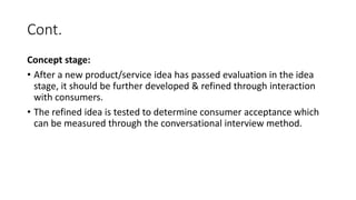 Cont.
Concept stage:
• After a new product/service idea has passed evaluation in the idea
stage, it should be further developed & refined through interaction
with consumers.
• The refined idea is tested to determine consumer acceptance which
can be measured through the conversational interview method.
 