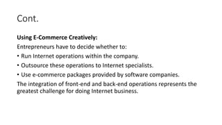 Cont.
Using E-Commerce Creatively:
Entrepreneurs have to decide whether to:
• Run Internet operations within the company.
• Outsource these operations to Internet specialists.
• Use e-commerce packages provided by software companies.
The integration of front-end and back-end operations represents the
greatest challenge for doing Internet business.
 