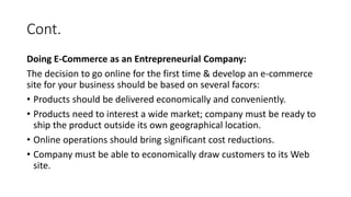 Cont.
Doing E-Commerce as an Entrepreneurial Company:
The decision to go online for the first time & develop an e-commerce
site for your business should be based on several facors:
• Products should be delivered economically and conveniently.
• Products need to interest a wide market; company must be ready to
ship the product outside its own geographical location.
• Online operations should bring significant cost reductions.
• Company must be able to economically draw customers to its Web
site.
 