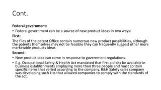 Cont.
Federal government:
• Federal government can be a source of new product ideas in two ways:
First:
The files of the patent Office contain numerous new product possibilities, although
the patents themselves may not be feasible they can frequently suggest other more
marketable products ideas.
Second:
• New product idea can come in response to government regulations.
• E.g. Occupational Safety & Health Act mandated that first aid kits be available in
business establishments employing more than three people and must contain
specific items that varied according to the company. R&H Safety sales company
was developing such kits that allowed companies to comply with the standards of
the act.
 