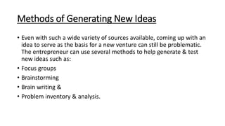 Methods of Generating New Ideas
• Even with such a wide variety of sources available, coming up with an
idea to serve as the basis for a new venture can still be problematic.
The entrepreneur can use several methods to help generate & test
new ideas such as:
• Focus groups
• Brainstorming
• Brain writing &
• Problem inventory & analysis.
 