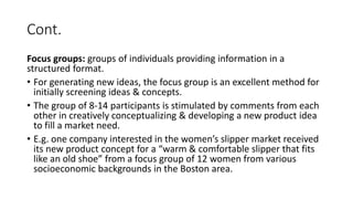 Cont.
Focus groups: groups of individuals providing information in a
structured format.
• For generating new ideas, the focus group is an excellent method for
initially screening ideas & concepts.
• The group of 8-14 participants is stimulated by comments from each
other in creatively conceptualizing & developing a new product idea
to fill a market need.
• E.g. one company interested in the women’s slipper market received
its new product concept for a “warm & comfortable slipper that fits
like an old shoe” from a focus group of 12 women from various
socioeconomic backgrounds in the Boston area.
 
