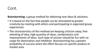 Cont.
Brainstorming: a group method for obtaining new ideas & solutions.
• It is based on the fact that people can be stimulated to greater
creativity by meeting with others and participating in organized group
experiences.
• The characteristics of this method are keeping criticism away; free
wheeling of idea, high quantity of ideas, combinations and
improvements of ideas. Such type of session should be fun with no
scope for domination and inhibition. Brainstorming has a greater
probability of success when the effort focuses on specific product or
market area.
 
