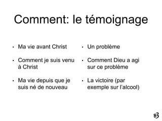 Comment: le témoignage
• Ma vie avant Christ
• Comment je suis venu
à Christ
• Ma vie depuis que je
suis né de nouveau
• Un problème
• Comment Dieu a agi
sur ce problème
• La victoire (par
exemple sur l’alcool)
 