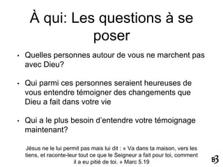 À qui: Les questions à se
poser
• Quelles personnes autour de vous ne marchent pas
avec Dieu?
• Qui parmi ces personnes seraient heureuses de
vous entendre témoigner des changements que
Dieu a fait dans votre vie
• Qui a le plus besoin d’entendre votre témoignage
maintenant?
Jésus ne le lui permit pas mais lui dit : « Va dans ta maison, vers les
tiens, et raconte-leur tout ce que le Seigneur a fait pour toi, comment
il a eu pitié de toi. » Marc 5.19
 