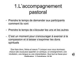 1.L’accompagnement
pastoral
• Prendre le temps de demander aux participants
comment ils vont
• Prendre le temps de s’écouter les uns et les autres
• C’est un moment pour s’encourager à exercer à la
compassion et à laisser s’exprimer les dons
spirituels
Que faire donc, frères et sœurs ? Lorsque vous vous réunissez,
chacun [de vous] peut apporter un cantique, un enseignement, une
révélation, une langue ou une interprétation. Que tout se fasse pour
 