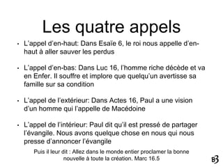 Les quatre appels
• L’appel d’en-haut: Dans Esaïe 6, le roi nous appelle d’en-
haut à aller sauver les perdus
• L’appel d’en-bas: Dans Luc 16, l’homme riche décède et va
en Enfer. Il souffre et implore que quelqu’un avertisse sa
famille sur sa condition
• L’appel de l’extérieur: Dans Actes 16, Paul a une vision
d’un homme qui l’appelle de Macédoine
• L’appel de l’intérieur: Paul dit qu’il est pressé de partager
l’évangile. Nous avons quelque chose en nous qui nous
presse d’annoncer l’évangile
Puis il leur dit : Allez dans le monde entier proclamer la bonne
nouvelle à toute la création. Marc 16.5
 