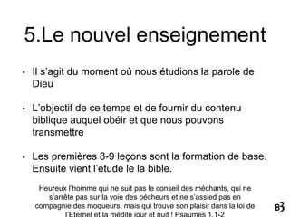 5.Le nouvel enseignement
• Il s’agit du moment où nous étudions la parole de
Dieu
• L’objectif de ce temps et de fournir du contenu
biblique auquel obéir et que nous pouvons
transmettre
• Les premières 8-9 leçons sont la formation de base.
Ensuite vient l’étude le la bible.
Heureux l’homme qui ne suit pas le conseil des méchants, qui ne
s’arrête pas sur la voie des pécheurs et ne s’assied pas en
compagnie des moqueurs, mais qui trouve son plaisir dans la loi de
 