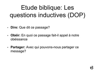 Etude biblique: Les
questions inductives (DOP)
• Dire: Que dit ce passage?
• Obéir: En quoi ce passage fait-il appel à notre
obéissance
• Partager: Avec qui pouvons-nous partager ce
message?
 