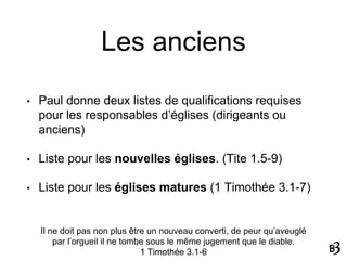Les anciens
• Paul donne deux listes de qualifications requises
pour les responsables d’églises (dirigeants ou
anciens)
• Liste pour les nouvelles églises. (Tite 1.5-9)
• Liste pour les églises matures (1 Timothée 3.1-7)
Il ne doit pas non plus être un nouveau converti, de peur qu’aveuglé
par l’orgueil il ne tombe sous le même jugement que le diable.
1 Timothée 3.1-6
 