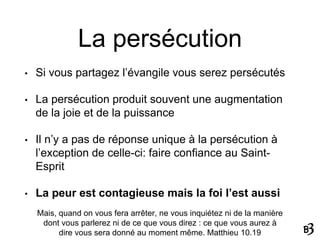 La persécution
• Si vous partagez l’évangile vous serez persécutés
• La persécution produit souvent une augmentation
de la joie et de la puissance
• Il n’y a pas de réponse unique à la persécution à
l’exception de celle-ci: faire confiance au Saint-
Esprit
• La peur est contagieuse mais la foi l’est aussi
Mais, quand on vous fera arrêter, ne vous inquiétez ni de la manière
dont vous parlerez ni de ce que vous direz : ce que vous aurez à
dire vous sera donné au moment même. Matthieu 10.19
 