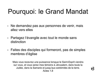 Pourquoi: le Grand Mandat
• Ne demandez pas aux personnes de venir, mais
allez vers elles
• Partagez l’évangile avec tout le monde sans
distinction
• Faites des disciples qui formeront, pas de simples
membres d’église
Mais vous recevrez une puissance lorsque le Saint-Esprit viendra
sur vous, et vous serez mes témoins à Jérusalem, dans toute la
Judée, dans la Samarie et jusqu'aux extrémités de la terre.
Actes 1.8
 