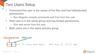 © 2016 Magento, Inc. Page | 10
Two Users Setup
• Command line user is the owner of the files and has full/extended
permissions
– Run Magento console commands and Cron from this user
• Web user is in the same group and has limited permissions
– Run web server from this user
• Both users are in the same primary group
drwxr-xr-x 15 olga www-data 646 Aug 30 19:16 app
Command line Web user
 