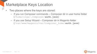 © 2016 Magento, Inc. Page | 15
Marketplace Keys Location
• Two places where the keys are stored:
– If you run Composer commands – Composer dir in user home folder
(/home/olga/.composer/auth.json)
– If you use Setup Wizard – Composer dir in Magento folder
(/var/www/magento/var/composer_home/auth.json)
 