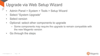 © 2016 Magento, Inc. Page | 19
Upgrade via Web Setup Wizard
• Admin Panel > System > Tools > Setup Wizard
• Select “System Upgrade”
• Select version
• Optional: select other components to upgrade
– Some components may require the upgrade to remain compatible with
the new Magento version
• Go through the steps
 