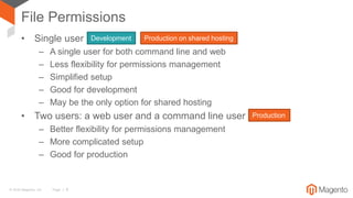 © 2016 Magento, Inc. Page | 9
File Permissions
• Single user
– A single user for both command line and web
– Less flexibility for permissions management
– Simplified setup
– Good for development
– May be the only option for shared hosting
• Two users: a web user and a command line user
– Better flexibility for permissions management
– More complicated setup
– Good for production
Production on shared hostingDevelopment
Production
 