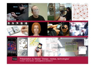 Applications

                                       R
                                                  Services                    Data sharing            Application
                                       E
                                                Chat, Vote ...                                        managemen
                                 S     S
                                                                                                           t
                                 U     O                                        Service                  File
                                 P     U        services                   Announce/discovery          transfer          S
                                 E     R                                                                                 E
                                 R     C                                                                                 C
                                 V     E              Gestion                         Event service                      U
                                 I                      des                                                              R
                                       M              groupes                            Transport                       I
                                 S
                                 I     A                                                                                 T
                                                                                  Augmented routing
                                 O     N                                                                                 Y
                                                communications                        Routing
                                 N     A
                                       G
                                       T                                    Identity, presence, hw,
                                                    Presence                   management ...         Identification
                                                Terminalmanagement                            User managemt



                                     Hardware and          Data, global             Local            User           Security
                                       software             policies               policies       preferences        profile
                                        profiles




Présentation du Master !Design, médias, technologies”
Présentation du Master !Design, médias, technologies”
Contact : : Annie Gentès – gentes@telecom-paristech.fr
 Contact Annie Gentès – gentes@telecom-paristech.fr
 