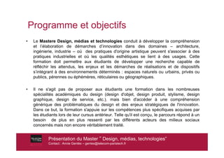 Programme et objectifs
•    Le Mastere Design, médias et technologies conduit à développer la compréhension
     et l’élaboration de démarches d’innovation dans des domaines – architecture,
     ingénierie, industrie – où des pratiques d'origine artistique peuvent s'associer à des
     pratiques industrielles et où les qualités esthétiques se lient à des usages. Cette
     formation doit permettre aux étudiants de développer une recherche capable de
     réfléchir les attendus, les enjeux et les démarches de réalisations et de dispositifs
     s’intégrant à des environnements déterminés : espaces naturels ou urbains, privés ou
     publics, pérennes ou éphémères, réticulaires ou géographiques.

•    Il ne s'agit pas de proposer aux étudiants une formation dans les nombreuses
     spécialités académiques du design (design d'objet, design produit, stylisme, design
     graphique, design de service, etc.), mais bien d'accéder à une compréhension
     générique des problématiques du design et des enjeux stratégiques de l'innovation.
     Dans ce but, la formation s'appuie sur les compétences plus spécifiques acquises par
     les étudiants lors de leur cursus antérieur. Telle qu'il est conçu, le parcours répond à un
     besoin de plus en plus ressenti par les différents acteurs des milieux sociaux
     concernés mais non encore véritablement traité.


             Présentation du Master ! Design, médias, technologies”
             Contact : Annie Gentès – gentes@telecom-paristech.fr
 