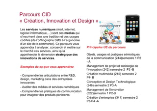 Parcours CID
« Création, Innovation et Design »
Les services numériques (mail, internet,
logiciel informatique,…) sont des médias qui
s’inscrivent dans une tradition et des usages
codifiés (de l’orthographe SMS à l’ergonomie
d’un site de e-commerce). Ce parcours vous
apprendra à analyser, concevoir et mettre sur   Principales UE du parcours
le marché ces services, ainsi qu’à
appréhender la dimension stratégique des        Objets, usages et pratiques sémiotiques
innovations de services.                        de la communication (244)semestre 1 P2
                                                -A
Exemples de ce que vous apprendrez              Management de projet et sociologie de
                                                l’innovation (242) semestre 2 P3 -B
                                                Création multimedia (245) semestre 2
- Comprendre les articulations entre R&D,
                                                P4- B
design, marketing dans des entreprises
innovantes                                      Conception et Design Technologique
                                                (246) semestre 2 P3-A
- Auditer des médias et services numériques
                                                Management de l’Innovation
- Comprendre les pratiques de communication
                                                (322)semestre 1 P2-B
pour imaginer des produits pertinents
                                                Création d’entreprise (341) semestre 2
                                                P3-P4 -A
 