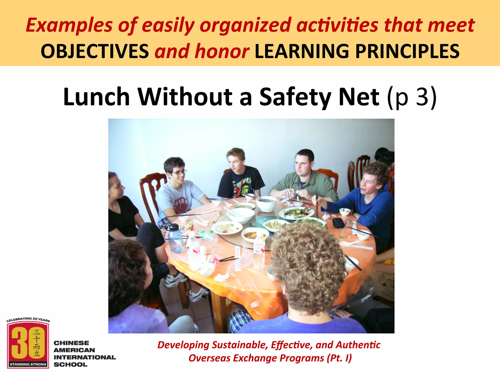  
Examples	
  of	
  easily	
  organized	
  ac5vi5es	
  that	
  meet	
  
 OBJECTIVES	
  and	
  honor	
  LEARNING	
  PRINCIPLES	
  

     Lunch	
  Without	
  a	
  Safety	
  Net	
  (p	
  3)	
  




                    Developing	
  Sustainable,	
  Eﬀec5ve,	
  and	
  Authen5c	
  
                         	
  Overseas	
  Exchange	
  Programs	
  (Pt.	
  I)	
  
                                                 	
  
 