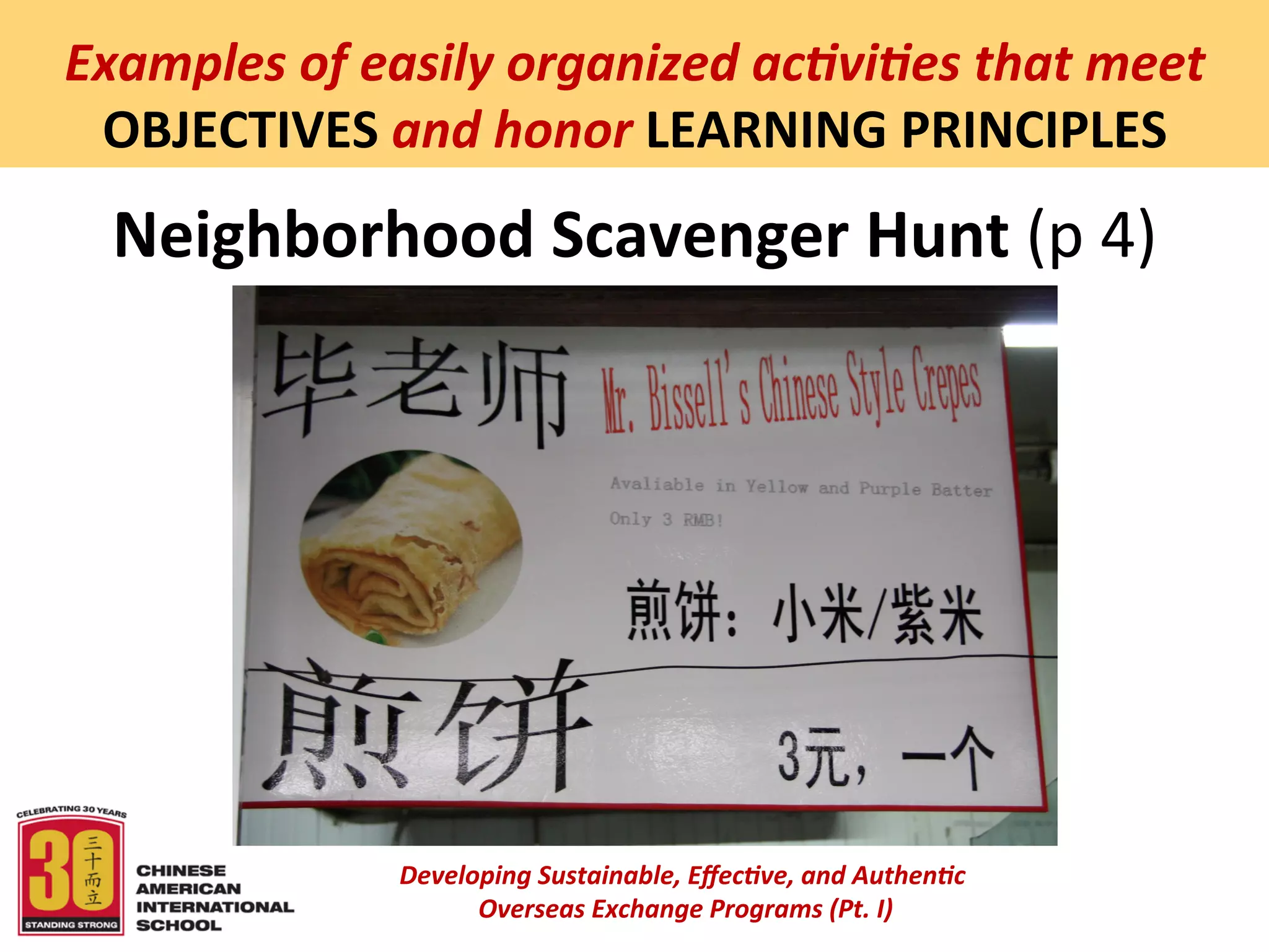  
Examples	
  of	
  easily	
  organized	
  ac5vi5es	
  that	
  meet	
  
 OBJECTIVES	
  and	
  honor	
  LEARNING	
  PRINCIPLES	
  
  Neighborhood	
  Scavenger	
  Hunt	
  (p	
  4)	
  




                    Developing	
  Sustainable,	
  Eﬀec5ve,	
  and	
  Authen5c	
  
                         	
  Overseas	
  Exchange	
  Programs	
  (Pt.	
  I)	
  
                                                 	
  
 