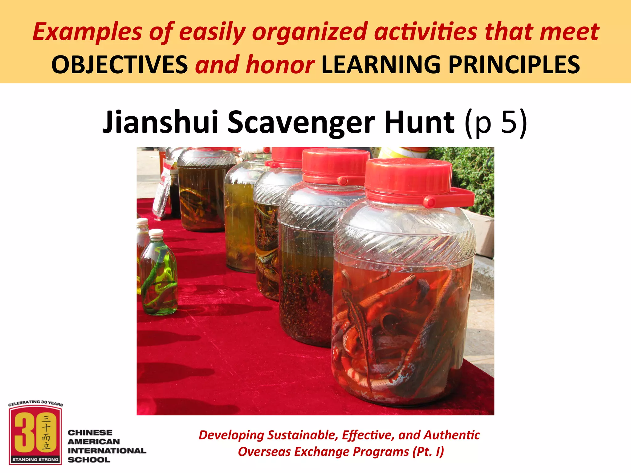  
Examples	
  of	
  easily	
  organized	
  ac5vi5es	
  that	
  meet	
  
 OBJECTIVES	
  and	
  honor	
  LEARNING	
  PRINCIPLES	
  

        Jianshui	
  Scavenger	
  Hunt	
  (p	
  5)	
  




                    Developing	
  Sustainable,	
  Eﬀec5ve,	
  and	
  Authen5c	
  
                         	
  Overseas	
  Exchange	
  Programs	
  (Pt.	
  I)	
  
                                                 	
  
 
