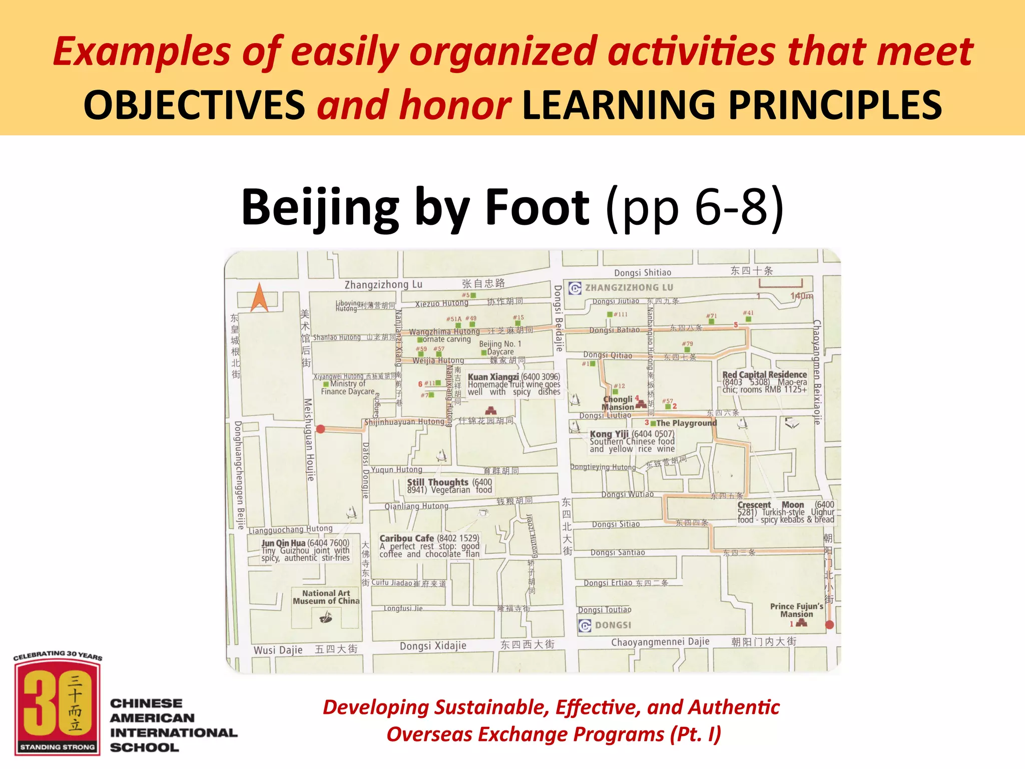  
Examples	
  of	
  easily	
  organized	
  ac5vi5es	
  that	
  meet	
  
 OBJECTIVES	
  and	
  honor	
  LEARNING	
  PRINCIPLES	
  

             Beijing	
  by	
  Foot	
  (pp	
  6-­‐8)	
  




                    Developing	
  Sustainable,	
  Eﬀec5ve,	
  and	
  Authen5c	
  
                         	
  Overseas	
  Exchange	
  Programs	
  (Pt.	
  I)	
  
                                                 	
  
 