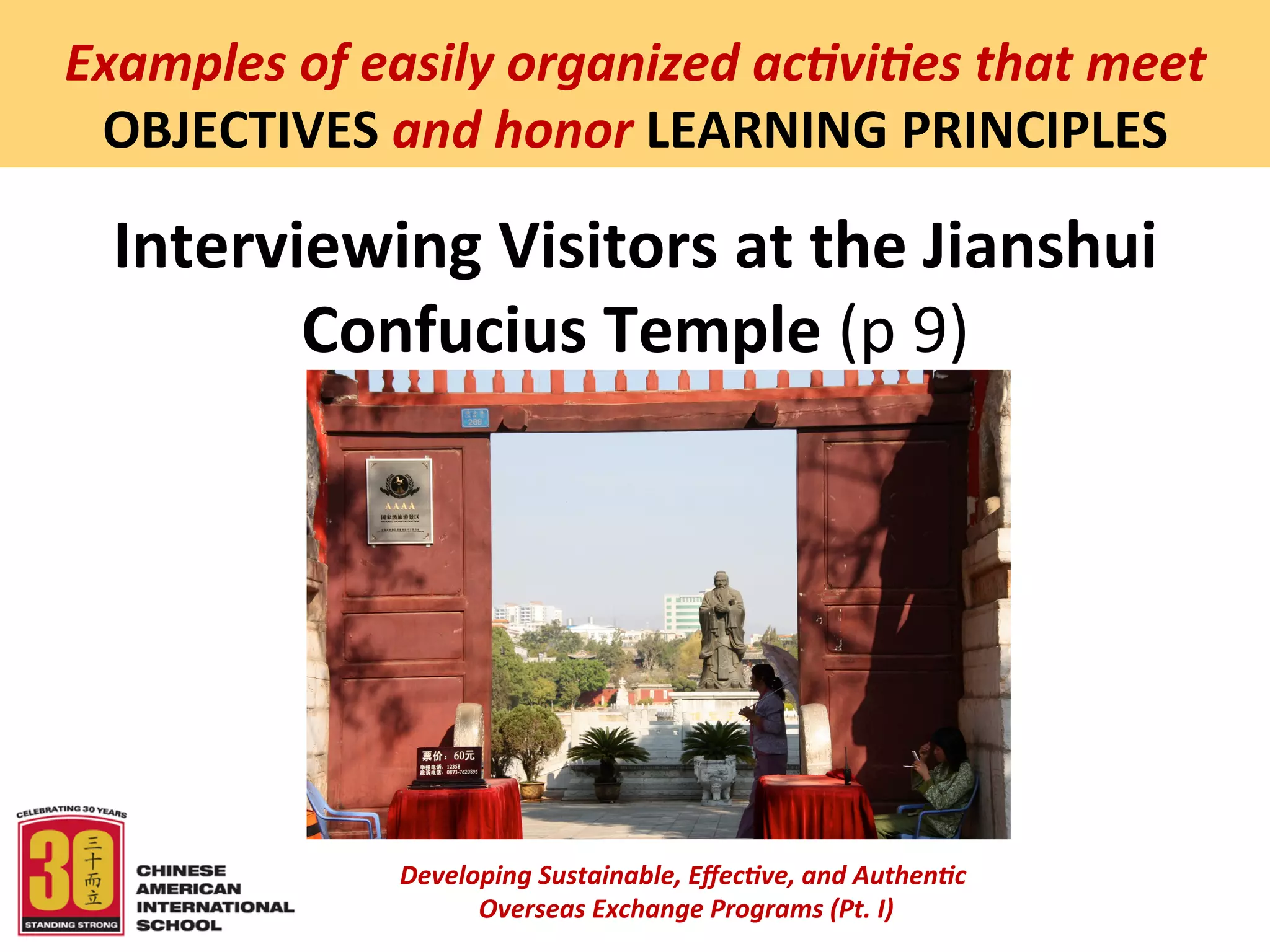  
Examples	
  of	
  easily	
  organized	
  ac5vi5es	
  that	
  meet	
  
 OBJECTIVES	
  and	
  honor	
  LEARNING	
  PRINCIPLES	
  

  Interviewing	
  Visitors	
  at	
  the	
  Jianshui	
  
         Confucius	
  Temple	
  (p	
  9)	
  




                    Developing	
  Sustainable,	
  Eﬀec5ve,	
  and	
  Authen5c	
  
                         	
  Overseas	
  Exchange	
  Programs	
  (Pt.	
  I)	
  
                                                 	
  
 