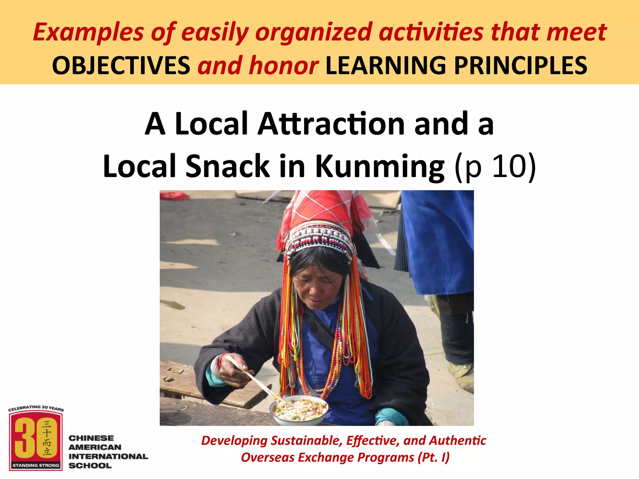  
Examples	
  of	
  easily	
  organized	
  ac5vi5es	
  that	
  meet	
  
 OBJECTIVES	
  and	
  honor	
  LEARNING	
  PRINCIPLES	
  

           A	
  Local	
  AQrac:on	
  and	
  a	
  
        Local	
  Snack	
  in	
  Kunming	
  (p	
  10)	
  




                    Developing	
  Sustainable,	
  Eﬀec5ve,	
  and	
  Authen5c	
  
                         	
  Overseas	
  Exchange	
  Programs	
  (Pt.	
  I)	
  
                                                 	
  
 