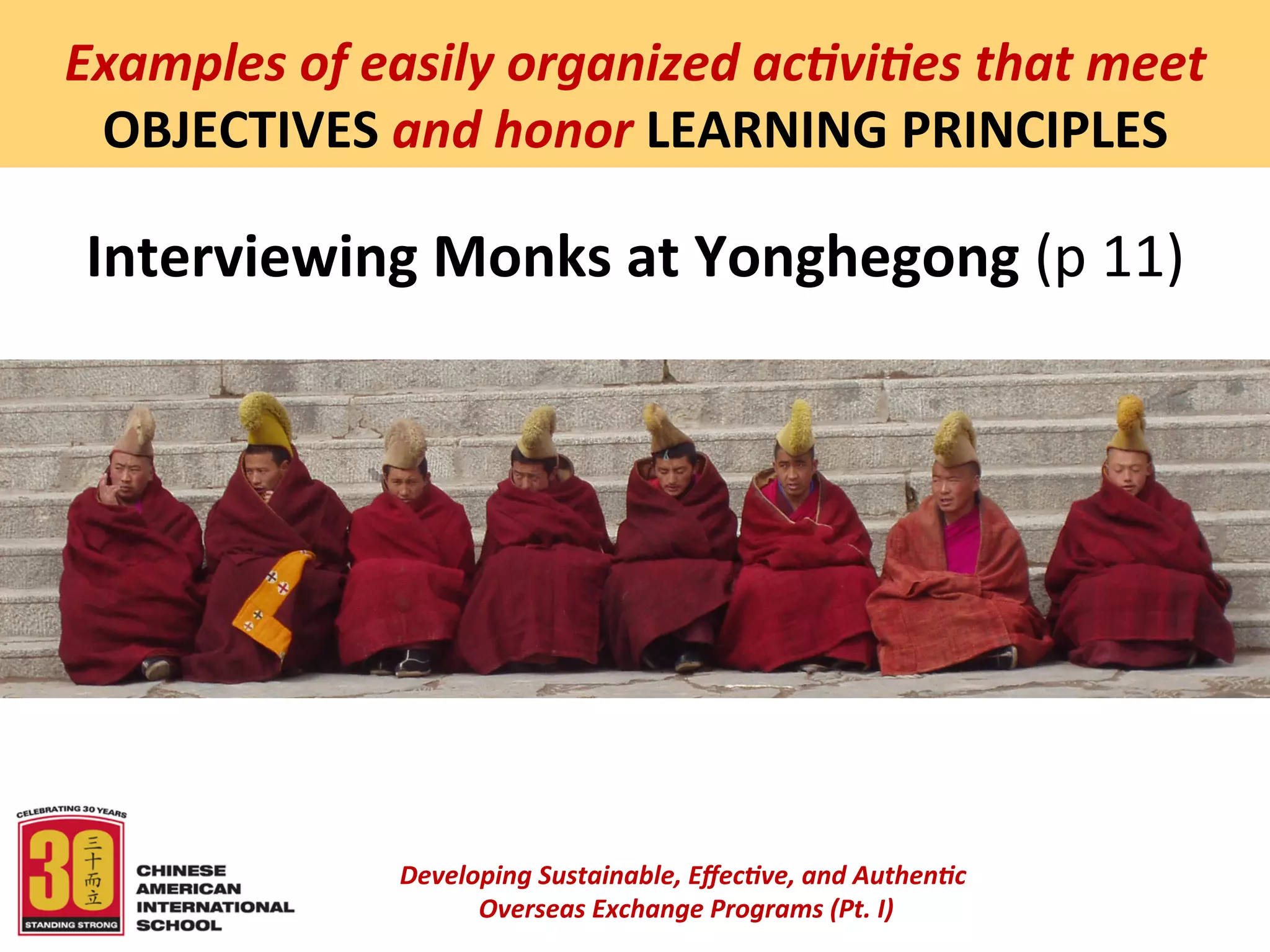  
Examples	
  of	
  easily	
  organized	
  ac5vi5es	
  that	
  meet	
  
 OBJECTIVES	
  and	
  honor	
  LEARNING	
  PRINCIPLES	
  

 Interviewing	
  Monks	
  at	
  Yonghegong	
  (p	
  11)	
  




                    Developing	
  Sustainable,	
  Eﬀec5ve,	
  and	
  Authen5c	
  
                         	
  Overseas	
  Exchange	
  Programs	
  (Pt.	
  I)	
  
                                                 	
  
 