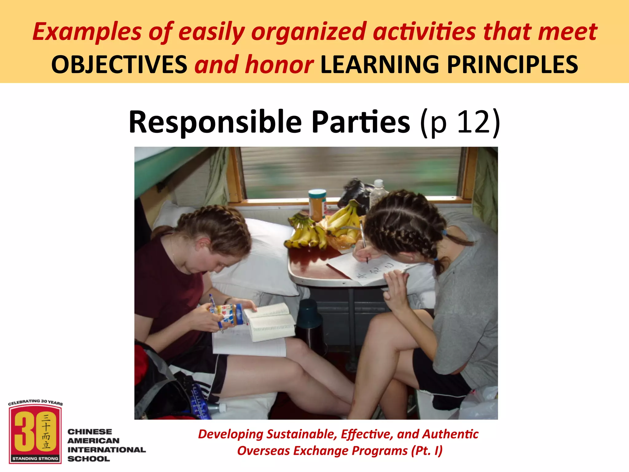  
Examples	
  of	
  easily	
  organized	
  ac5vi5es	
  that	
  meet	
  
 OBJECTIVES	
  and	
  honor	
  LEARNING	
  PRINCIPLES	
  

           Responsible	
  Par:es	
  (p	
  12)	
  




                    Developing	
  Sustainable,	
  Eﬀec5ve,	
  and	
  Authen5c	
  
                         	
  Overseas	
  Exchange	
  Programs	
  (Pt.	
  I)	
  
                                                 	
  
 