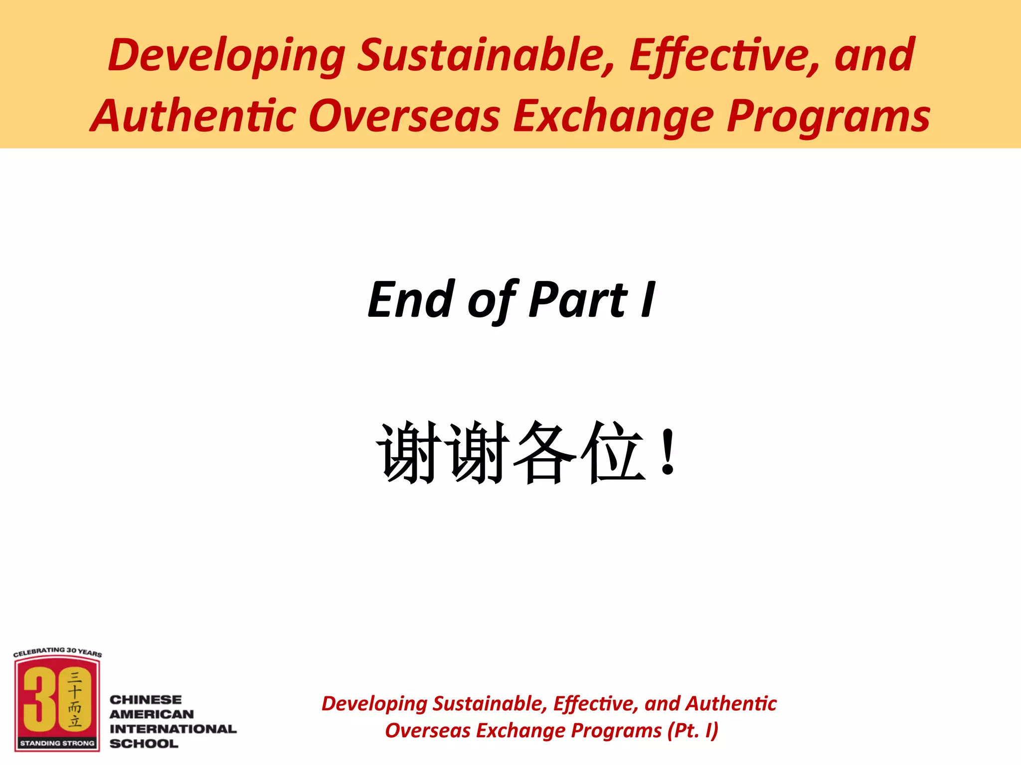  
 Developing	
  Sustainable,	
  Eﬀec5ve,	
  and	
  
Authen5c	
  Overseas	
  Exchange	
  Programs	
  


                  End	
  of	
  Part	
  I	
  
                      	
  
                    谢谢各位！	
  


             Developing	
  Sustainable,	
  Eﬀec5ve,	
  and	
  Authen5c	
  
                  	
  Overseas	
  Exchange	
  Programs	
  (Pt.	
  I)	
  
                                           	
  
 