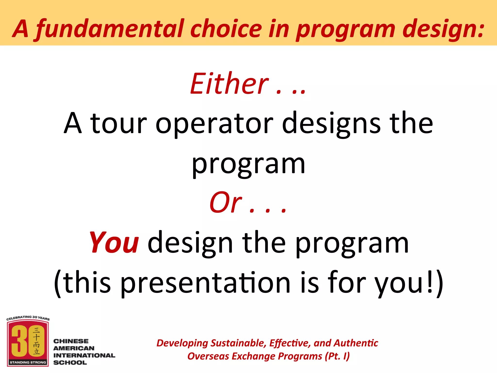  
A	
  fundamental	
  choice	
  in	
  program	
  design:	
  

                    Either	
  .	
  ..	
  
     A	
  tour	
  operator	
  designs	
  the	
  
                    program	
  
                     Or	
  .	
  .	
  .	
  
         You	
  design	
  the	
  program	
  
    (this	
  presenta6on	
  is	
  for	
  you!)	
  
                                        	
  
                 Developing	
  Sustainable,	
  Eﬀec5ve,	
  and	
  Authen5c	
  
                      	
  Overseas	
  Exchange	
  Programs	
  (Pt.	
  I)	
  
                                               	
  
 