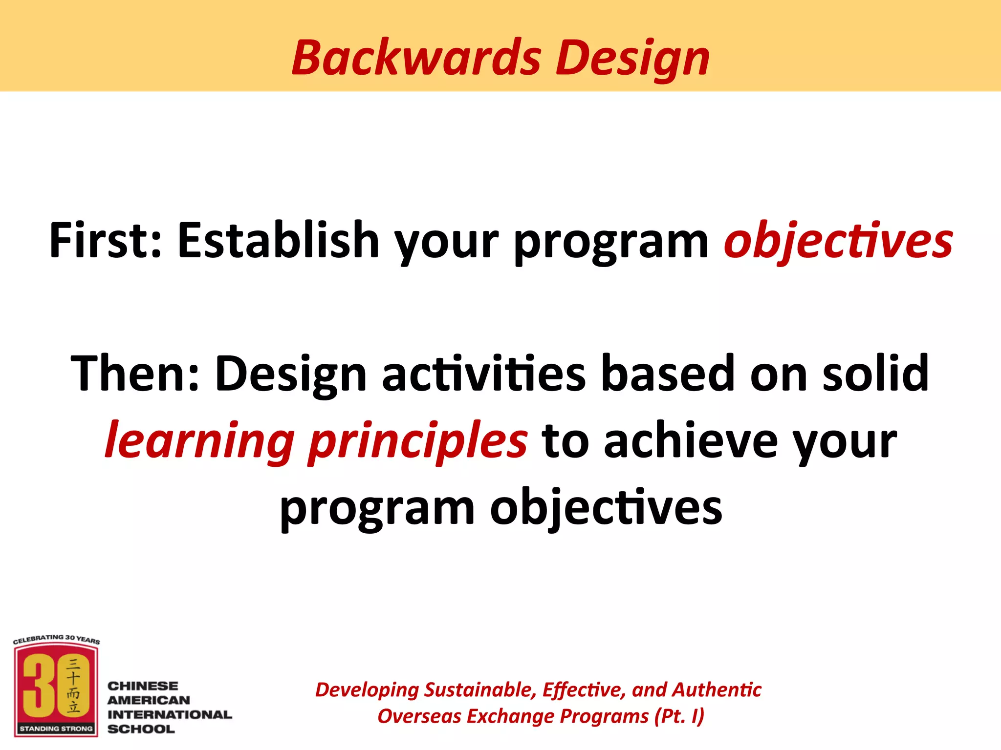  
              Backwards	
  Design	
  


First:	
  Establish	
  your	
  program	
  objec5ves	
  
                          	
  
 Then:	
  Design	
  ac:vi:es	
  based	
  on	
  solid	
  
   learning	
  principles	
  to	
  achieve	
  your	
  
              program	
  objec:ves	
  	
  


                Developing	
  Sustainable,	
  Eﬀec5ve,	
  and	
  Authen5c	
  
                     	
  Overseas	
  Exchange	
  Programs	
  (Pt.	
  I)	
  
                                              	
  
 