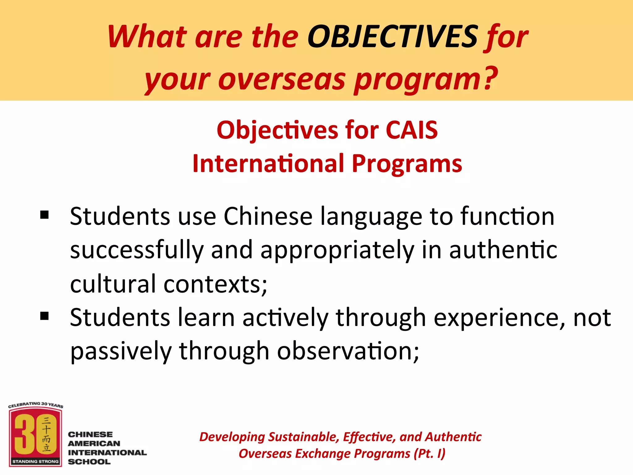  
        What	
  are	
  the	
  OBJECTIVES	
  for	
  
         	
  your	
  overseas	
  program?	
  
                    Objec:ves	
  for	
  CAIS	
  	
  
                  Interna:onal	
  Programs	
  
                                                 	
  

§  Students	
  use	
  Chinese	
  language	
  to	
  func6on	
  
    successfully	
  and	
  appropriately	
  in	
  authen6c	
  
    cultural	
  contexts;	
  
§  Students	
  learn	
  ac6vely	
  through	
  experience,	
  not	
  
    passively	
  through	
  observa6on;	
  
                                                 	
  
                   Developing	
  Sustainable,	
  Eﬀec5ve,	
  and	
  Authen5c	
  
                        	
  Overseas	
  Exchange	
  Programs	
  (Pt.	
  I)	
  
                                                        	
  
 
