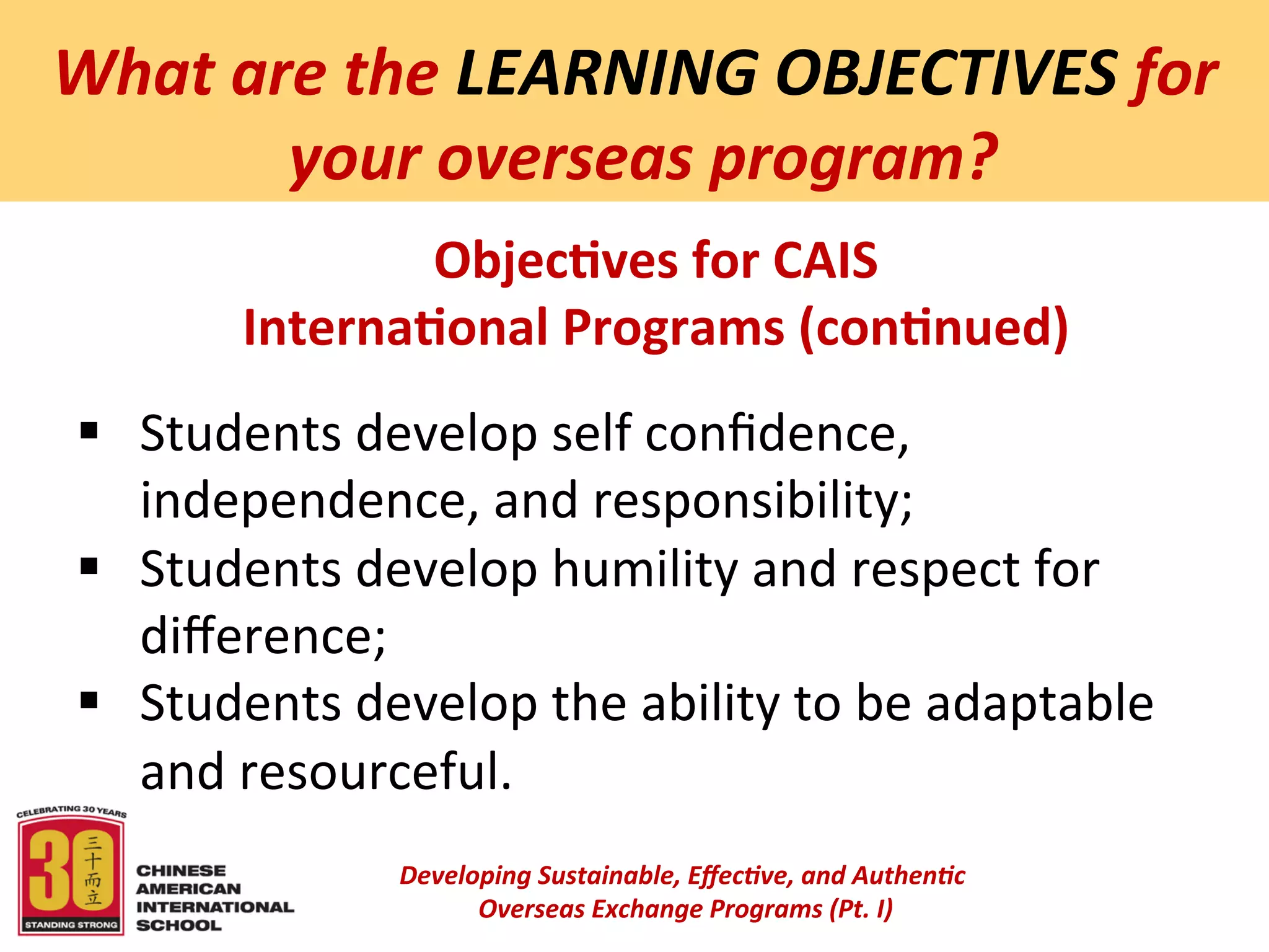  
What	
  are	
  the	
  LEARNING	
  OBJECTIVES	
  for	
  
         	
  your	
  overseas	
  program?	
  
                   Objec:ves	
  for	
  CAIS	
  
           Interna:onal	
  Programs	
  (con:nued)	
  
                                                   	
  

 §  Students	
  develop	
  self	
  conﬁdence,	
  
     independence,	
  and	
  responsibility;	
  
 §  Students	
  develop	
  humility	
  and	
  respect	
  for	
  
     diﬀerence;	
  
 §  Students	
  develop	
  the	
  ability	
  to	
  be	
  adaptable	
  
     and	
  resourceful.	
  
                                                   	
  
                     Developing	
  Sustainable,	
  Eﬀec5ve,	
  and	
  Authen5c	
  
                          	
  Overseas	
  Exchange	
  Programs	
  (Pt.	
  I)	
  
                                                          	
  
 