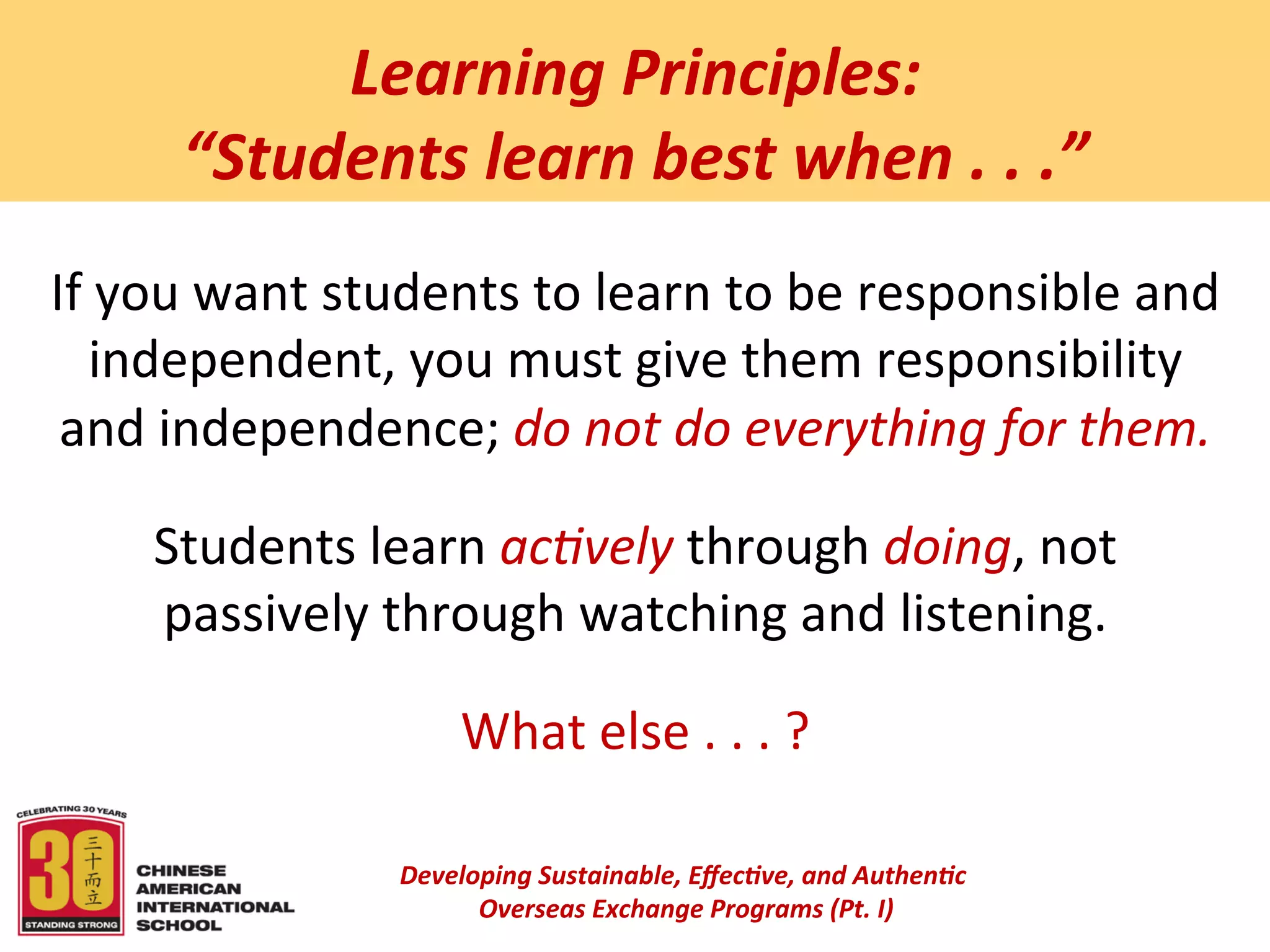  
              Learning	
  Principles:	
  	
  
         “Students	
  learn	
  best	
  when	
  .	
  .	
  .”	
  
                           	
  
                                                	
  
If	
  you	
  want	
  students	
  to	
  learn	
  to	
  be	
  responsible	
  and	
  
    independent,	
  you	
  must	
  give	
  them	
  responsibility	
  
 and	
  independence;	
  do	
  not	
  do	
  everything	
  for	
  them.	
  
                                                	
  
       Students	
  learn	
  ac4vely	
  through	
  doing,	
  not	
  
       passively	
  through	
  watching	
  and	
  listening.	
  
                                                	
  
                              What	
  else	
  .	
  .	
  .	
  ?	
  

                        Developing	
  Sustainable,	
  Eﬀec5ve,	
  and	
  Authen5c	
  
                             	
  Overseas	
  Exchange	
  Programs	
  (Pt.	
  I)	
  
                                                       	
  
 