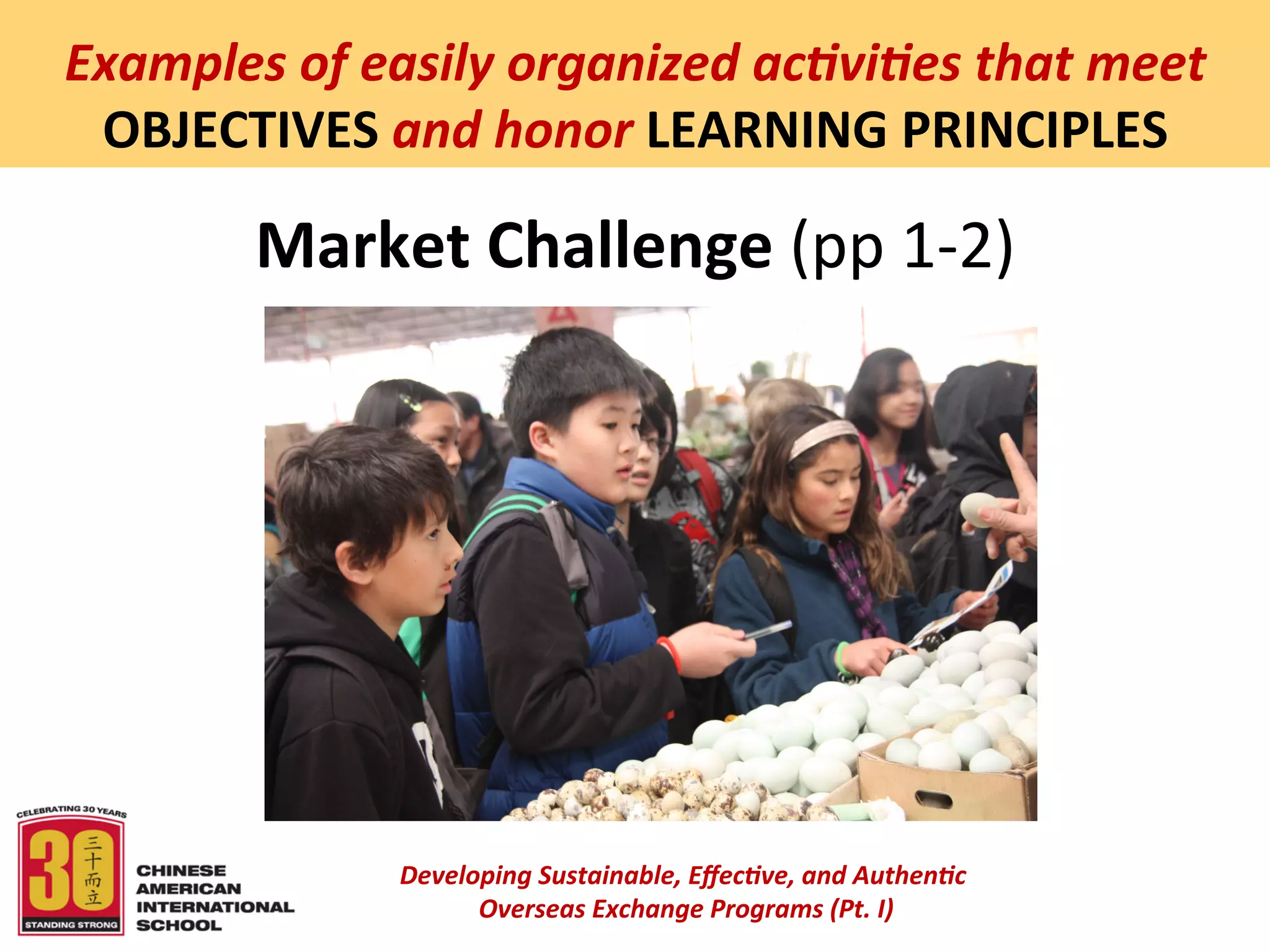  
Examples	
  of	
  easily	
  organized	
  ac5vi5es	
  that	
  meet	
  
 OBJECTIVES	
  and	
  honor	
  LEARNING	
  PRINCIPLES	
  

           Market	
  Challenge	
  (pp	
  1-­‐2)	
  
                                           	
  
                                           	
  




                    Developing	
  Sustainable,	
  Eﬀec5ve,	
  and	
  Authen5c	
  
                         	
  Overseas	
  Exchange	
  Programs	
  (Pt.	
  I)	
  
                                                  	
  
 