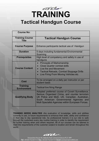 TRAINING
        Tactical Handgun Course
     Course No:

  Training Course                   Tactical Handgun Course
        Title

  Course Purpose           Enhance participants tactical use of Handgun

       Duration            5 days including fundamental Environmental
                           Scanning
    Prerequisites          High level of competency and safety in use of
                           handguns
                           • Principals of Marksmanship
                           • Close Quarter combat skills
  Course Content           • Live fire and Movement
                           • Tactical Reloads, Combat Stoppage Drills
                           • Live Firing From Moving Vehicles etc

                           To be arranged on a daily per instructor or per
         Cost
                           student basis
      Training
    Environment            Tactical live firing Range
                           Adopted preferred course of Covert Surveillance,
                           Serious Organised Crime, and counter terrorism
  Qualifying Body          UK Police and MoD, US, Canadian, Australian,
                           South American Governmental Agencies and
                           Multi Specialist Agencies within European Forces.



TRAINING NEEDS ANALYSIS -the evaluation of knowledge, skills and abilities
currently in use, or future requirements to enhance their skills, ability and confidence
in their day to day operational role. As professional trainers it is our role to walk
through the customers every day routine training in order to identify the requirement
for further training when and where required. All of our courses can be tailored to
meet the requirements of the customer subject to location and terrain throughout the
world.
 
