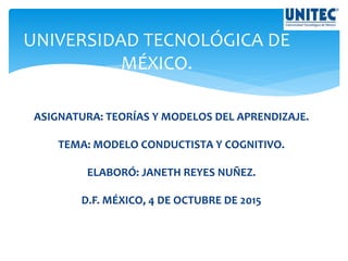 UNIVERSIDAD TECNOLÓGICA DE
MÉXICO.
ASIGNATURA: TEORÍAS Y MODELOS DEL APRENDIZAJE.
TEMA: MODELO CONDUCTISTA Y COGNITIVO.
ELABORÓ: JANETH REYES NUÑEZ.
D.F. MÉXICO, 4 DE OCTUBRE DE 2015
 