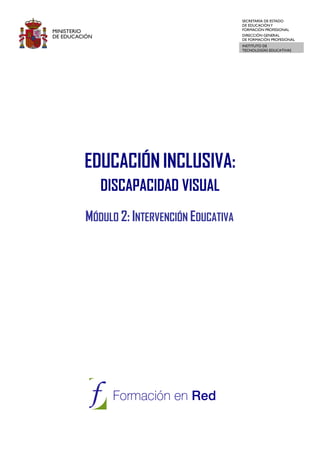 SECRETARÍA DE ESTADO
                                            DE EDUCACIÓN Y
                                            FORMACIÓN PROFESIONAL
MINISTERIO
DE EDUCACIÓN                                DIRECCIÓN GENERAL
                                            DE FORMACIÓN PROFESIONAL
                                            INSTITUTO DE
                                            TECNOLOGÍAS EDUCATIVAS




         EDUCACIÓN INCLUSIVA:
               DISCAPACIDAD VISUAL
         MÓDULO 2: INTERVENCIÓN EDUCATIVA
 