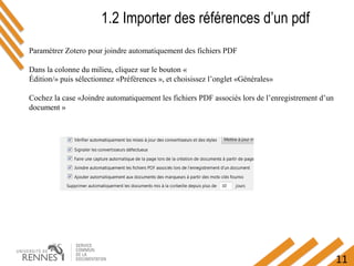 11
1.2 Importer des références d’un pdf
Paramétrer Zotero pour joindre automatiquement des fichiers PDF
Dans la colonne du milieu, cliquez sur le bouton «
Édition/» puis sélectionnez «Préférences », et choisissez l’onglet «Générales»
Cochez la case «Joindre automatiquement les fichiers PDF associés lors de l’enregistrement d’un
document »
 