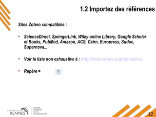 12
1.2 Importez des références
Sites Zotero compatibles :
• ScienceDirect, SpringerLink, Wiley online Library, Google Scholar
et Books, PubMed, Amazon, ACS, Cairn, Europress, Sudoc,
Supernova...
• Voir la liste non exhaustive à : http://www.zotero.org/translators
• Repère =
 