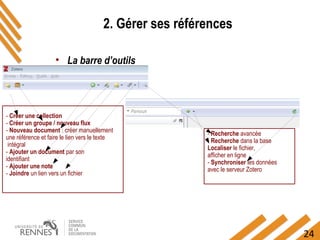 24
2. Gérer ses références
• La barre d’outils
- Créer une collection
- Créer un groupe / nouveau flux
- Nouveau document : créer manuellement
une référence et faire le lien vers le texte
intégral
- Ajouter un document par son
identifiant
- Ajouter une note
- Joindre un lien vers un fichier
- Recherche avancée
- Recherche dans la base
Localiser le fichier,
afficher en ligne
- Synchroniser les données
avec le serveur Zotero
 
