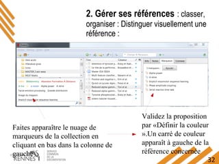 32
2. Gérer ses références : classer,
organiser : Distinguer visuellement une
référence :
Faites apparaître le nuage de
marqueurs de la collection en
cliquant en bas dans la colonne de
gauche
Validez la proposition
par «Définir la couleur
».Un carré de couleur
apparaît à gauche de la
référence concernée
 
