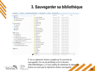 36
3. Sauvegarder sa bibliothèque
C’est ce répertoire Zotero complet qu’il convient de
sauvegarder. En cas de problème avec le dossier
«Ma bibliothèque », il vous suffira de substituer le répertoire
Zotero en cours par le répertoire Zotero sauvegardé.
 