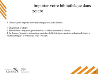 38
Importer votre bibliothèque dans
zotero
A l’inverse, pour importer votre bibliothèque dans votre Zotero :
1. Cliquez sur «Fichier»
2. Sélectionnez «Importer», puis choisissez le fichier concerné et validez
3. Le dossier s’importera automatiquement dans la bibliothèque créant une collection Intitulée «
Ma bibliothèque» avec tous les sous - dossiers.
 